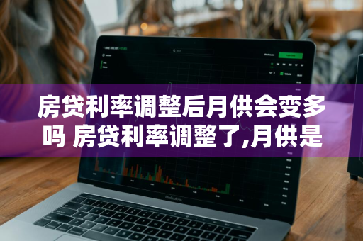 房贷利率调整后月供会变多吗 房贷利率调整了,月供是不是也会减少
