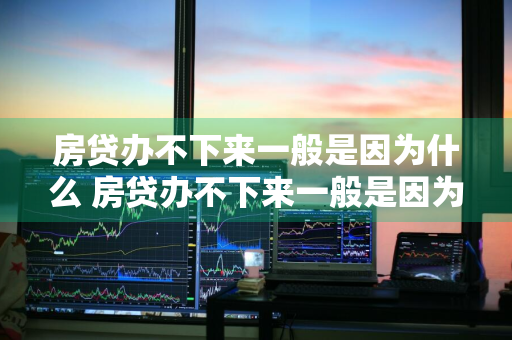 房贷办不下来一般是因为什么 房贷办不下来一般是因为什么原因