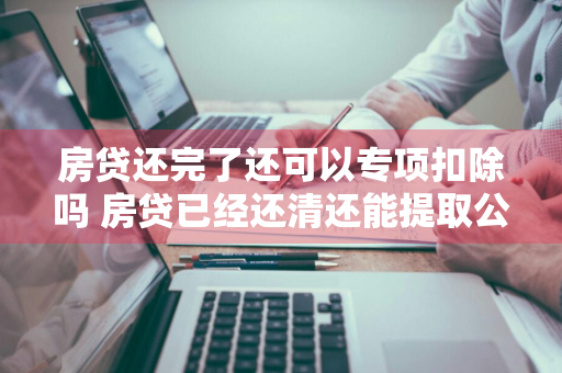 房贷还完了还可以专项扣除吗 房贷已经还清还能提取公积金吗