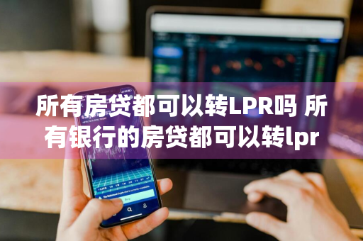 所有房贷都可以转LPR吗 所有银行的房贷都可以转lpr吗