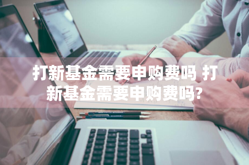 打新基金需要申购费吗 打新基金需要申购费吗?