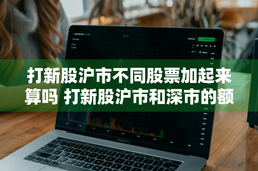 打新股沪市不同股票加起来算吗 打新股沪市和深市的额度