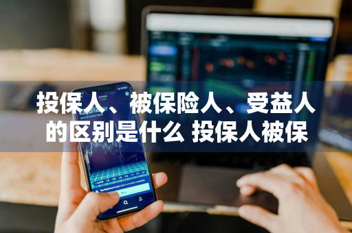 投保人、被保险人、受益人的区别是什么 投保人被保险人受益人的区别是什么?