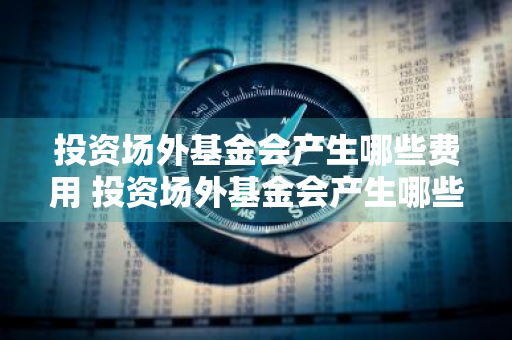 投资场外基金会产生哪些费用 投资场外基金会产生哪些费用呢