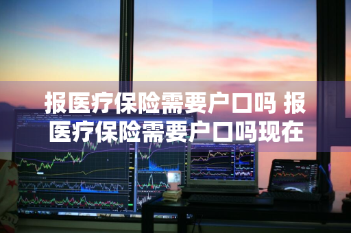 报医疗保险需要户口吗 报医疗保险需要户口吗现在