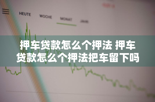 押车贷款怎么个押法 押车贷款怎么个押法把车留下吗