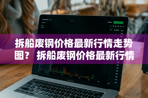 拆船废钢价格最新行情走势图？ 拆船废钢价格最新行情走势图片