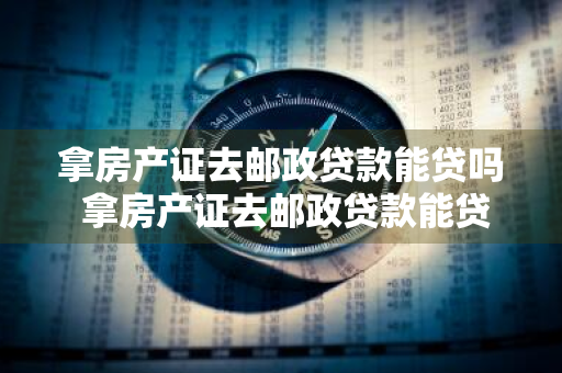 拿房产证去邮政贷款能贷吗 拿房产证去邮政贷款能贷吗多少钱