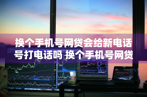 换个手机号网贷会给新电话号打电话吗 换个手机号网贷会给新电话号打电话吗