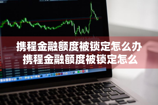 携程金融额度被锁定怎么办 携程金融额度被锁定怎么办啊