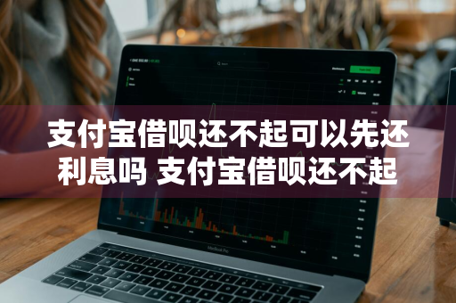 支付宝借呗还不起可以先还利息吗 支付宝借呗还不起可以先还利息吗