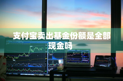 支付宝卖出基金份额是全部现金吗 