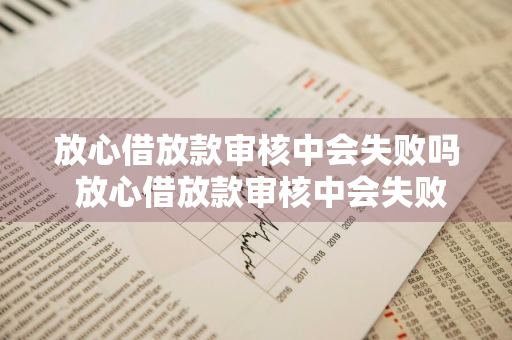 放心借放款审核中会失败吗 放心借放款审核中会失败吗怎么回事