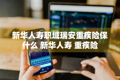 新华人寿职域瑞安重疾险保什么 新华人寿 重疾险