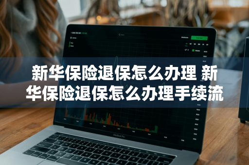 新华保险退保怎么办理 新华保险退保怎么办理手续流程