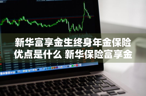 新华富享金生终身年金保险优点是什么 新华保险富享金生a款