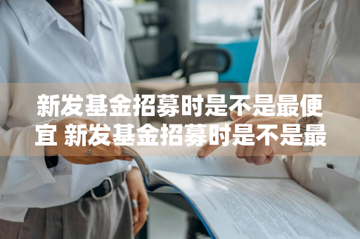 新发基金招募时是不是最便宜 新发基金招募时是不是最便宜的
