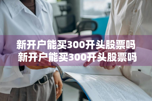 新开户能买300开头股票吗 新开户能买300开头股票吗知乎