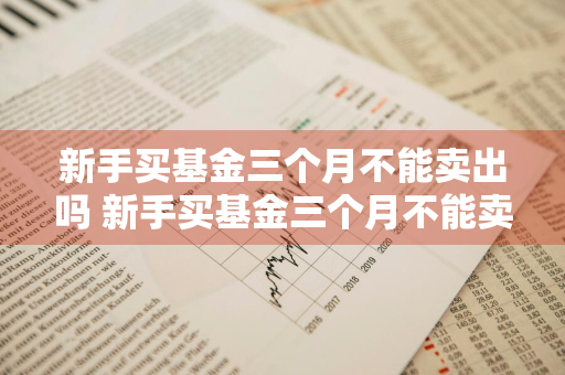 新手买基金三个月不能卖出吗 新手买基金三个月不能卖出吗为什么