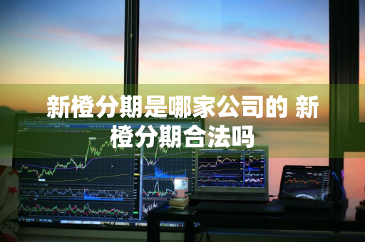 新橙分期是哪家公司的 新橙分期合法吗