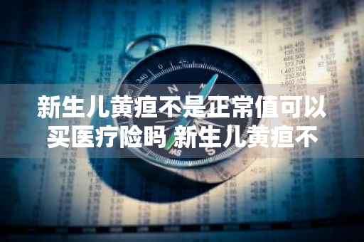 新生儿黄疸不是正常值可以买医疗险吗 新生儿黄疸不是正常值可以买医疗险吗