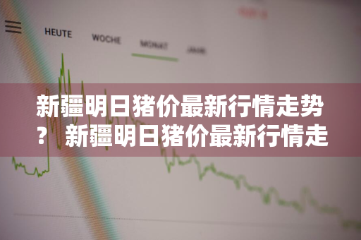 新疆明日猪价最新行情走势？ 新疆明日猪价最新行情走势图
