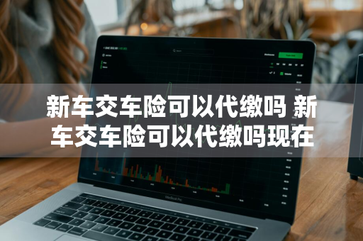 新车交车险可以代缴吗 新车交车险可以代缴吗现在