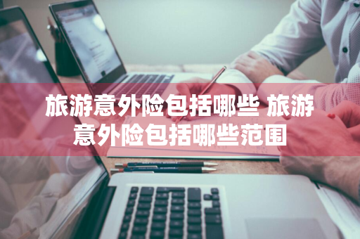 旅游意外险包括哪些 旅游意外险包括哪些范围