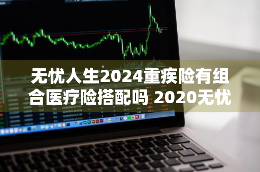 无忧人生2024重疾险有组合医疗险搭配吗 2020无忧人生重疾险