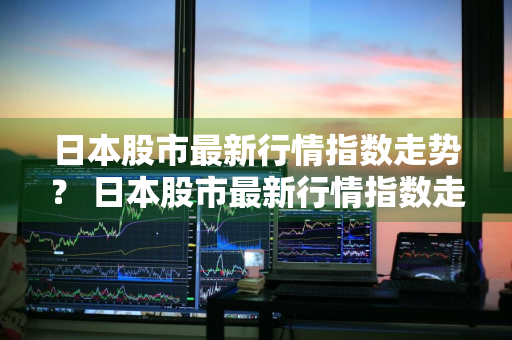 日本股市最新行情指数走势？ 日本股市最新行情指数走势图