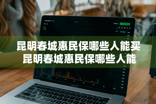 昆明春城惠民保哪些人能买 昆明春城惠民保哪些人能买保险