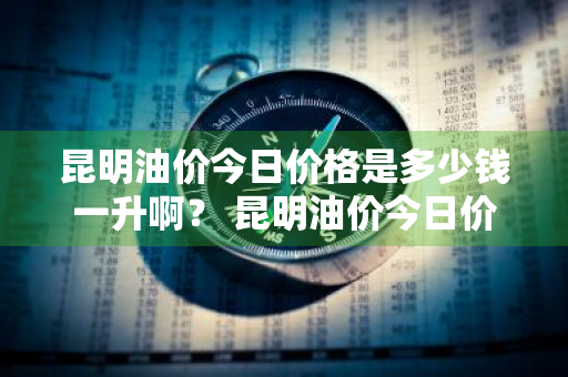 昆明油价今日价格是多少钱一升啊？ 昆明油价今日价格是多少钱一升啊图片