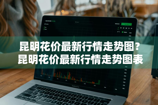 昆明花价最新行情走势图？ 昆明花价最新行情走势图表