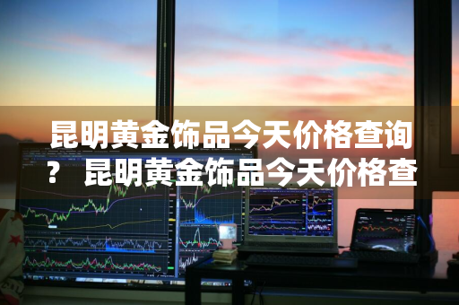 昆明黄金饰品今天价格查询？ 昆明黄金饰品今天价格查询表