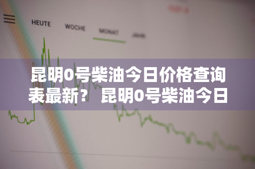 昆明0号柴油今日价格查询表最新？ 昆明0号柴油今日价格查询表最新消息