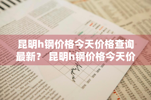 昆明h钢价格今天价格查询最新？ 昆明h钢价格今天价格查询最新消息