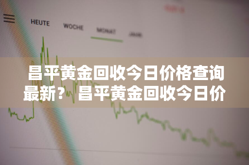 昌平黄金回收今日价格查询最新？ 昌平黄金回收今日价格查询最新消息