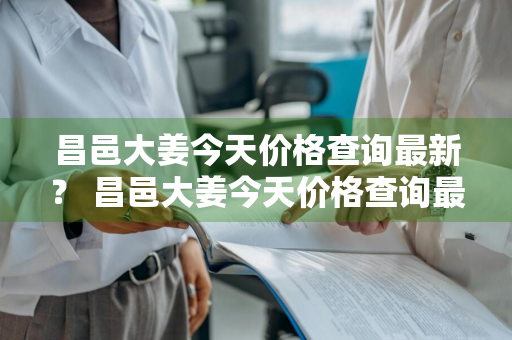 昌邑大姜今天价格查询最新？ 昌邑大姜今天价格查询最新消息