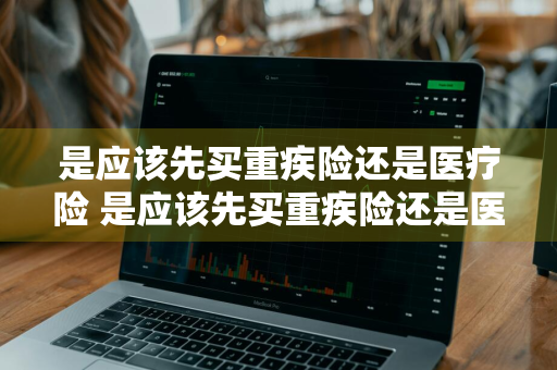 是应该先买重疾险还是医疗险 是应该先买重疾险还是医疗险呢