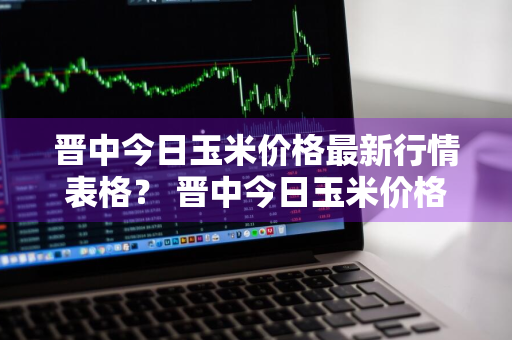 晋中今日玉米价格最新行情表格？ 晋中今日玉米价格最新行情表格图片
