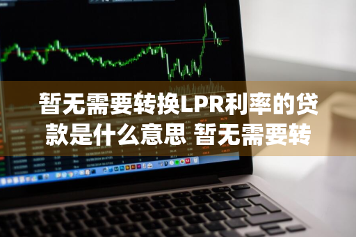 暂无需要转换LPR利率的贷款是什么意思 暂无需要转换lpr利率的贷款是什么意思啊