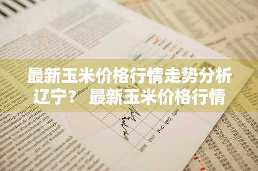 最新玉米价格行情走势分析辽宁？ 最新玉米价格行情走势分析辽宁省