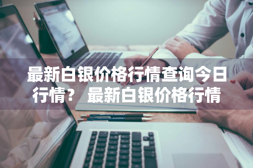 最新白银价格行情查询今日行情？ 最新白银价格行情查询今日行情走势