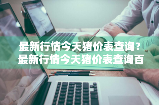最新行情今天猪价表查询？ 最新行情今天猪价表查询百度
