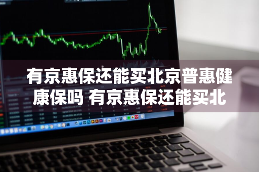 有京惠保还能买北京普惠健康保吗 有京惠保还能买北京普惠健康保吗安全吗