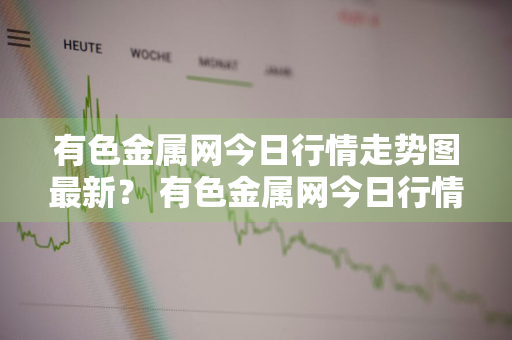 有色金属网今日行情走势图最新？ 有色金属网今日行情走势图最新