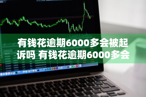 有钱花逾期6000多会被起诉吗 有钱花逾期6000多会被起诉吗知乎