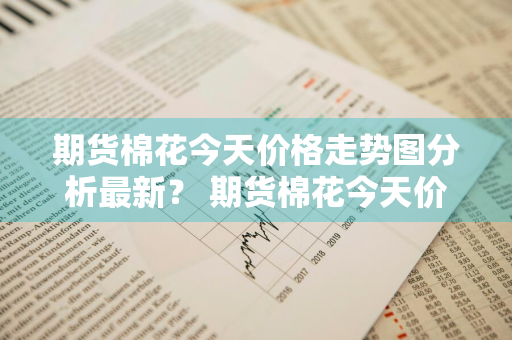 期货棉花今天价格走势图分析最新？ 期货棉花今天价格走势图分析最新消息
