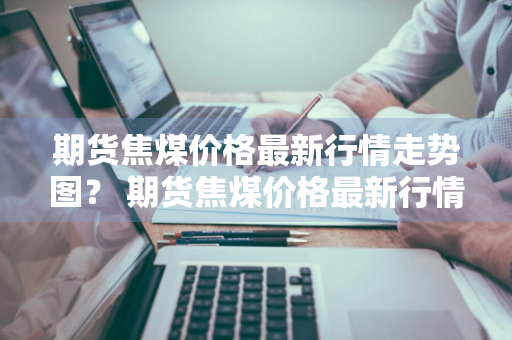 期货焦煤价格最新行情走势图？ 期货焦煤价格最新行情走势图表