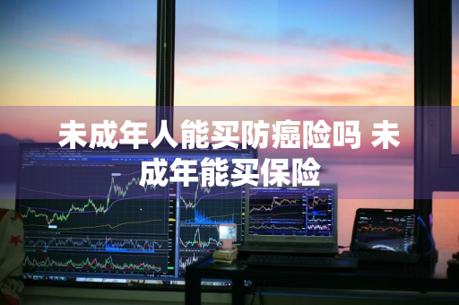 未成年人能买防癌险吗 未成年能买保险